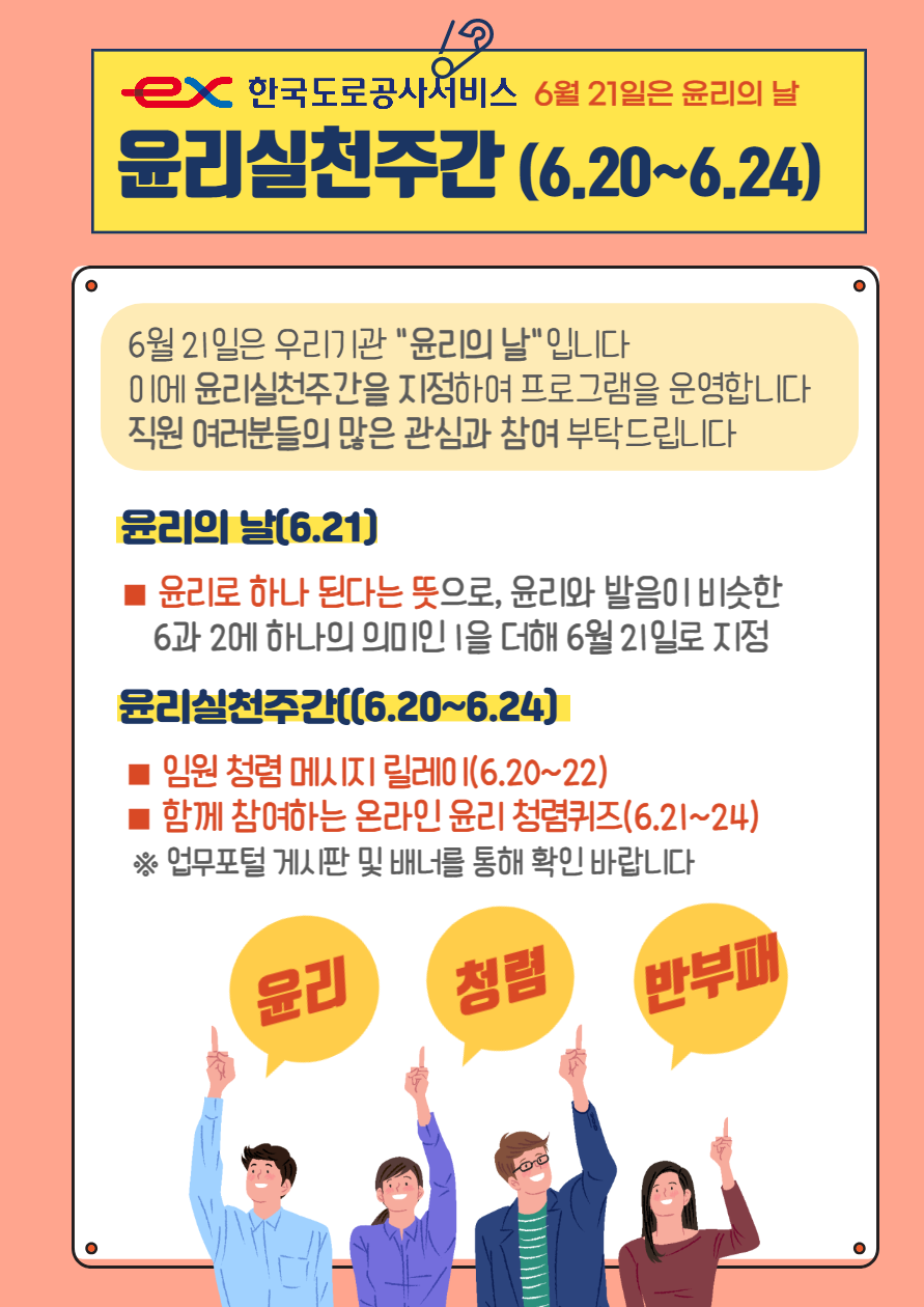 6월 21일은 윤리의 날. 윤리실천주간 (6.20~6.24). 6월21일은 우리기관 '윤리의 날'입니다. 이에 윤리실천주간을 지정하여 프로그램을 운영합니다. 직원 여러분들의 많은 관심과 참여부탁드립니다. 윤리의 날[6.21] : 윤리로 하나 된다는 뜻으로, 윤리와 발음이 비슷한 6과 2에 하나의 의미인 1을 더해 6월 21일로 지정, 윤리실천주간[6.20~6.24]: 임원청렴 메세지 릴레이(6.20~22), 함께 참여하는 온라인 윤리 청렴퀴즈(6.21~24) ※업무포털 게시판 및 배너를 통해 확인 바랍니다.